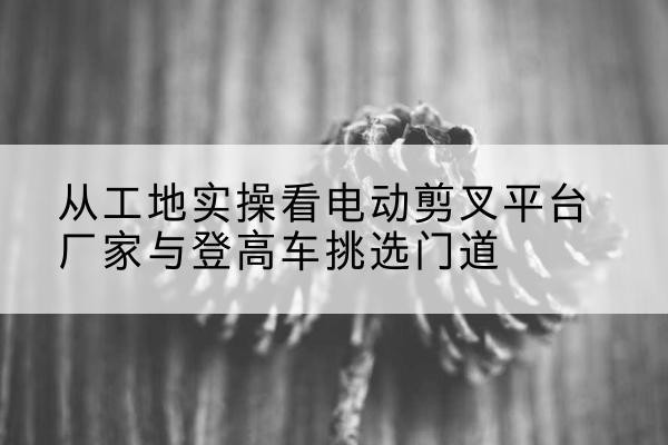 常熟电动剪叉升降平台厂家-从工地实操看电动剪叉平台厂家与登高车挑选门道
