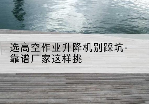 常熟剪叉式升降机厂家-选高空作业升降机别踩坑-靠谱厂家这样挑