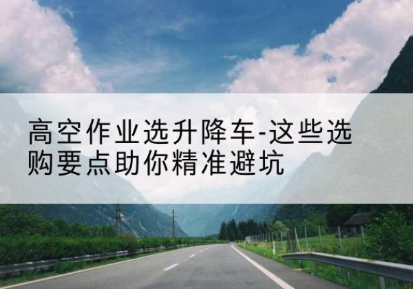 常熟升降车厂家-高空作业选升降车-这些选购要点助你*避坑