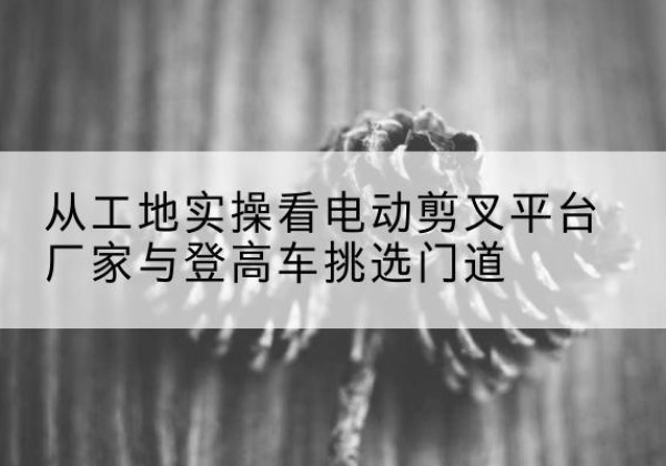 常熟电动剪叉升降平台厂家-从工地实操看电动剪叉平台厂家与登高车挑选门道